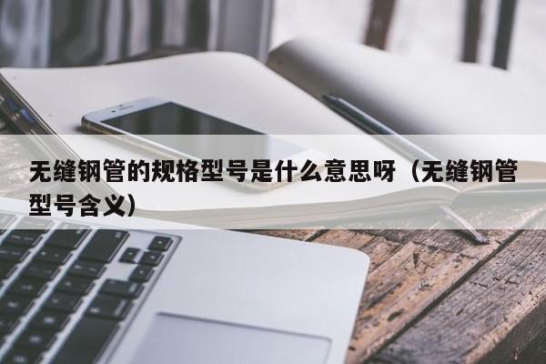 无缝钢管的规格型号是什么意思呀（无缝钢管型号含义）