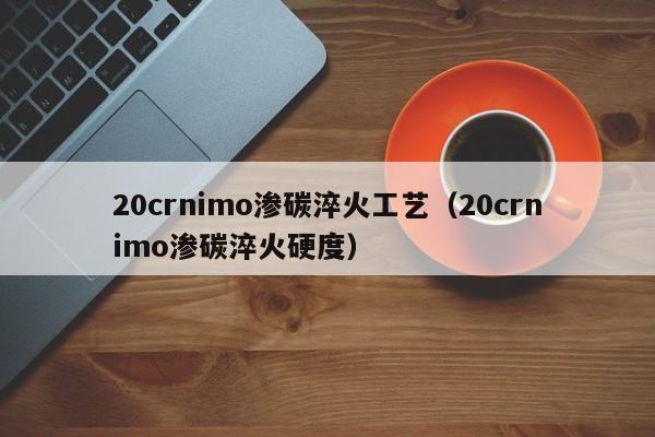 20crnimo渗碳淬火工艺（20crnimo渗碳淬火硬度）