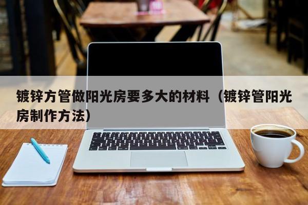 镀锌方管做阳光房要多大的材料（镀锌管阳光房制作方法）