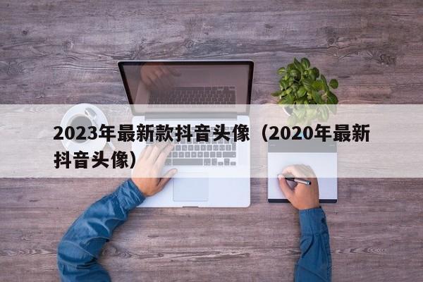 2023年最新款抖音头像（2020年最新抖音头像）