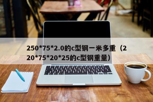 250*75*2.0的c型钢一米多重（220*75*20*25的c型钢重量）