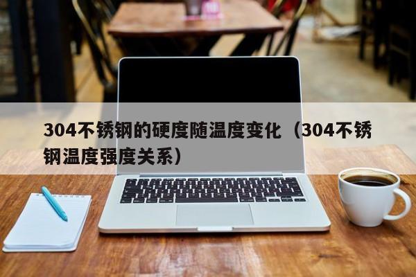 304不锈钢的硬度随温度变化（304不锈钢温度强度关系）