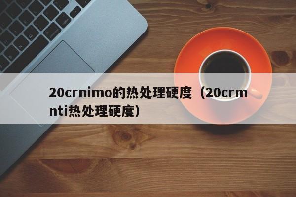 20crnimo的热处理硬度（20crmnti热处理硬度）