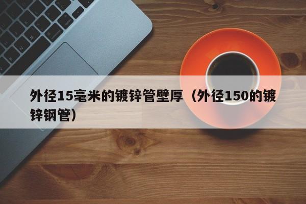 外径15毫米的镀锌管壁厚（外径150的镀锌钢管）