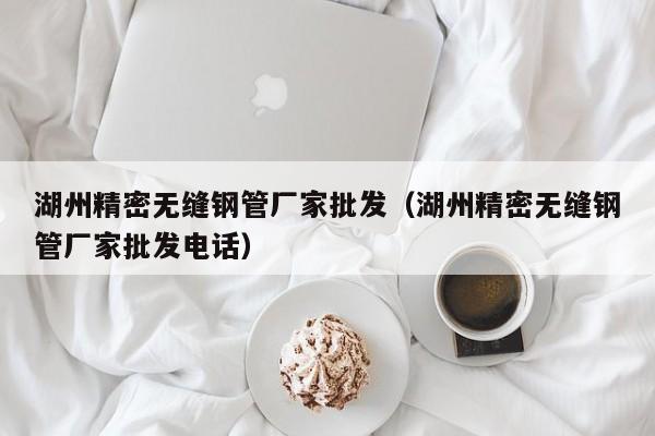 湖州精密无缝钢管厂家批发（湖州精密无缝钢管厂家批发电话）