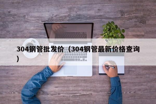 304钢管批发价（304钢管最新价格查询）