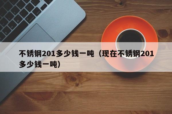 不锈钢201多少钱一吨（现在不锈钢201多少钱一吨）