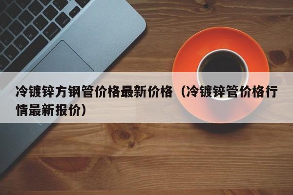 冷镀锌方钢管价格最新价格（冷镀锌管价格行情最新报价）