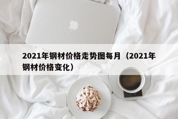 2021年钢材价格走势图每月（2021年钢材价格变化）