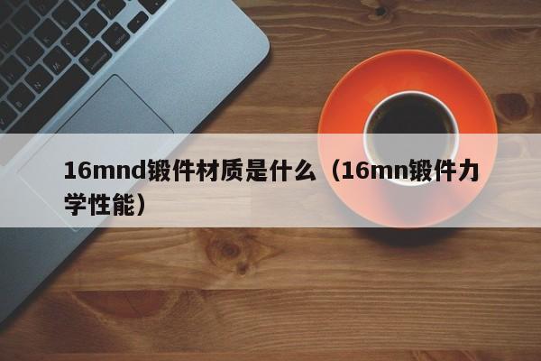 16mnd锻件材质是什么（16mn锻件力学性能）